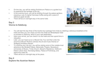 • On this day, you will be visiting Schönbrunn Palace on a guided tour
to experience the heritage of the city.
• In the evening hours, you will be strolling through the palace gardens
enjoying a cup of original Viennese Coffee along with a piece of
delicious apple strudel.
• There will be an overnight stay in the same hotel.
Day 3
Vienna to Salzburg
• You will start the day three of the Austria tour package from India by relishing a delicious breakfast at the
hotel and then you can check out from the Hotel am Mirabellpatz hotel
to proceed to Salzburg, which is your next destination.
• Upon your arrival, you can check in to the hotel and then spend time in
relaxation.
• Later, you can head out on a Mozart City Tour and then enter the
enormous Mozart World to witness the art and music themes of
Wolfgang Amadeus Mozart.
• To continue your city tour, you will be visiting some of the notable local
attractions like Mirabell Palace, Marionette Theatre, Mozarteum
(University of Music), Trinity Church, Mozart’s Residence, Hellbrunn
Palace (short stop), Nonnberg Abbey, Palace of Frohnburg, and
Sigmund's Gate etc.
• There will be an overnight stay at the place.
Day 4
Explore the Austrian Nature
 