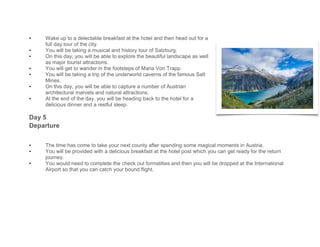 • Wake up to a delectable breakfast at the hotel and then head out for a
full day tour of the city.
• You will be taking a musical and history tour of Salzburg.
• On this day, you will be able to explore the beautiful landscape as well
as major tourist attractions.
• You will get to wander in the footsteps of Maria Von Trapp.
• You will be taking a trip of the underworld caverns of the famous Salt
Mines.
• On this day, you will be able to capture a number of Austrian
architectural marvels and natural attractions.
• At the end of the day, you will be heading back to the hotel for a
delicious dinner and a restful sleep.
Day 5
Departure
• The time has come to take your next county after spending some magical moments in Austria.
• You will be provided with a delicious breakfast at the hotel post which you can get ready for the return
journey.
• You would need to complete the check out formalities and then you will be dropped at the International
Airport so that you can catch your bound flight.
 