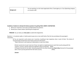 Background
You are working in an Air travel organization like a Travel agency or a Tour Operating company
as a counter staff.
Guidelines: Students to attempt the below questions for getting PASS / MERIT / DISTINCTION
1. Write your responses in the space provided below the questions
2. Review your answers before submitting the Assignment
TIMELINE: You can take up to One week to submit the Assignments
Question. 1. A customer walks-in: he/she wants to go out on a tour with family. Plan the trip according to the passenger’s
necessities:
A) You are required to write about any 2 countries, travelling to two respective cities in each of them. The choice of
Countries/cities should have some history and tourist attractions.
*Note: Minimum 2 and maximum 6 destinations in each city. (PASS)
B) Each country has its own travel set of laws: be explicit in explaining how to reach that country along with the
customs, currency, and the airport tax regulation policy (if required). (PASS)
C) Prepare itinerary for the client. Itinerary prepared for the client should have Day to Day itinerary for the passenger
with a return journey planned from the home country. (PASS)
Answer:
 