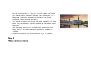 • On the third day of your Denmark tour packages from India,
you will be able to travel to Odense- the third-largest city in
Denmark. This city is also the birthplace of the master
storyteller Hans Christian Anderson.
• You will be picked up on arrival, and after checking into your
hotel, you can visit the Odense City Hall on the Danish island
of Funen.
• The next stop is the Funky Monkey Park, where you can
enjoy outdoor activities like Aerial Adventure Parks and
Ziplines.
• After the day’s tour, you can spend the night in Odense.
Day 9
Odense Sightseeing
 