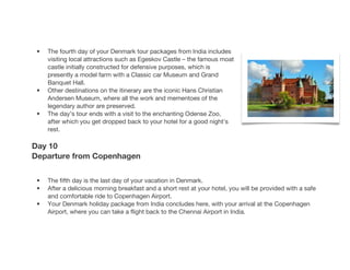 • The fourth day of your Denmark tour packages from India includes
visiting local attractions such as Egeskov Castle – the famous moat
castle initially constructed for defensive purposes, which is
presently a model farm with a Classic car Museum and Grand
Banquet Hall.
• Other destinations on the itinerary are the iconic Hans Christian
Andersen Museum, where all the work and mementoes of the
legendary author are preserved.
• The day’s tour ends with a visit to the enchanting Odense Zoo,
after which you get dropped back to your hotel for a good night’s
rest.
Day 10
Departure from Copenhagen
• The fifth day is the last day of your vacation in Denmark.
• After a delicious morning breakfast and a short rest at your hotel, you will be provided with a safe
and comfortable ride to Copenhagen Airport.
• Your Denmark holiday package from India concludes here, with your arrival at the Copenhagen
Airport, where you can take a flight back to the Chennai Airport in India.
 