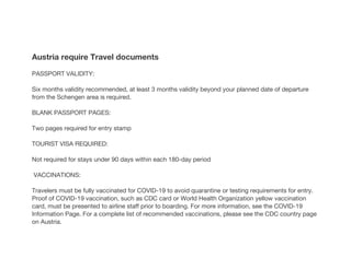 Austria require Travel documents
PASSPORT VALIDITY:
Six months validity recommended, at least 3 months validity beyond your planned date of departure
from the Schengen area is required.
BLANK PASSPORT PAGES:
Two pages required for entry stamp
TOURIST VISA REQUIRED:
Not required for stays under 90 days within each 180-day period
VACCINATIONS:
Travelers must be fully vaccinated for COVID-19 to avoid quarantine or testing requirements for entry.
Proof of COVID-19 vaccination, such as CDC card or World Health Organization yellow vaccination
card, must be presented to airline staff prior to boarding. For more information, see the COVID-19
Information Page. For a complete list of recommended vaccinations, please see the CDC country page
on Austria.
 