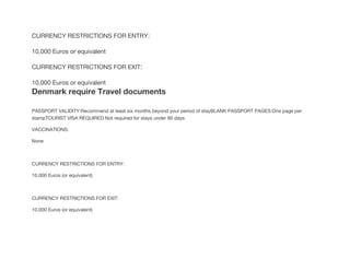 CURRENCY RESTRICTIONS FOR ENTRY:
10,000 Euros or equivalent
CURRENCY RESTRICTIONS FOR EXIT:
10,000 Euros or equivalent
Denmark require Travel documents
PASSPORT VALIDITY:Recommend at least six months beyond your period of stayBLANK PASSPORT PAGES:One page per
stampTOURIST VISA REQUIRED:Not required for stays under 90 days
VACCINATIONS:
None
CURRENCY RESTRICTIONS FOR ENTRY:
10,000 Euros (or equivalent)
CURRENCY RESTRICTIONS FOR EXIT:
10,000 Euros (or equivalent)
 