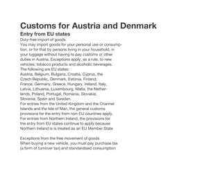 Customs for Austria and Denmark
Entry from EU states
Duty-free import of goods
You may import goods for your personal use or consump-
tion, or for that by persons living in your household, in
your luggage without having to pay customs or other
duties in Austria. Exceptions apply, as a rule, to new
vehicles, tobacco products and alcoholic beverages.
The following are EU states:
Austria, Belgium, Bulgaria, Croatia, Cyprus, the
Czech Republic, Denmark, Estonia, Finland,
France, Germany, Greece, Hungary, Ireland, Italy,
Latvia, Lithuania, Luxembourg, Malta, the Nether-
lands, Poland, Portugal, Romania, Slovakia,
Slovenia, Spain and Sweden.
For entries from the United Kingdom and the Channel
Islands and the Isle of Man, the general customs
provisions for the entry from non-EU countries apply.
For entries from Northern Ireland, the provisions for
the entry from EU states continue to apply because
Northern Ireland is is treated as an EU Member State
Exceptions from the free movement of goods
When buying a new vehicle, you must pay purchase tax
(a form of turnover tax) and standardised consumption
 