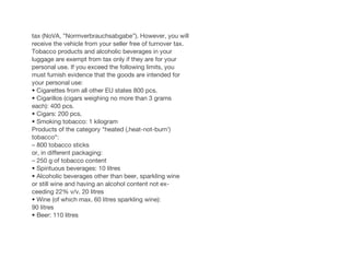 tax (NoVA, ”Normverbrauchsabgabe”). However, you will
receive the vehicle from your seller free of turnover tax.
Tobacco products and alcoholic beverages in your
luggage are exempt from tax only if they are for your
personal use. If you exceed the following limits, you
must furnish evidence that the goods are intended for
your personal use:
• Cigarettes from all other EU states 800 pcs.
• Cigarillos (cigars weighing no more than 3 grams
each): 400 pcs.
• Cigars: 200 pcs.
• Smoking tobacco: 1 kilogram
Products of the category “heated (‚heat-not-burn‘)
tobacco“:
– 800 tobacco sticks
or, in different packaging:
– 250 g of tobacco content
• Spirituous beverages: 10 litres
• Alcoholic beverages other than beer, sparkling wine
or still wine and having an alcohol content not ex-
ceeding 22% v/v. 20 litres
• Wine (of which max. 60 litres sparkling wine):
90 litres
• Beer: 110 litres
 