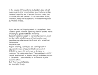 In the course of the customs declaration, as a rule all
customs and other import duties (e.g. the turnover tax
payable in Austria) are to be paid. In most cases, the
purchase price will be used to calculate these duties.
Therefore, keep the receipts and invoices of the goods
purchased abroad.
If you are not carrying any goods to be declared, then
use the ”green channel” (specially marked exit for travel-
lers carrying goods not to be declared).
Special regulations apply to transport personnel, local
border traffic with Switzerland/Liechtenstein and
travellers normally resident in Austria who arrive from
Samnauntal.
Import of cash
If upon entering Austria you are carrying cash or
equivalent means of payment to the amount of
€ 10,000 or more, this cash must be declared to
customs. The registration form ”Cash declaration CC2“
can be downloaded at english.bmf.gv.at under Customs
> Travellers > Cash controls, or is available at your
customs office.
Duty-free import of goods –
tax exemption limits
 