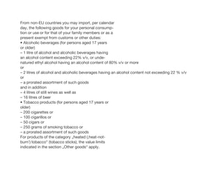 From non-EU countries you may import, per calendar
day, the following goods for your personal consump-
tion or use or for that of your family members or as a
present exempt from customs or other duties:
• Alcoholic beverages (for persons aged 17 years
or older)
– 1 litre of alcohol and alcoholic beverages having
an alcohol content exceeding 22% v/v, or unde-
natured ethyl alcohol having an alcohol content of 80% v/v or more
or
– 2 litres of alcohol and alcoholic beverages having an alcohol content not exceeding 22 % v/v
or
– a prorated assortment of such goods
and in addition
– 4 litres of still wines as well as
– 16 litres of beer
• Tobacco products (for persons aged 17 years or
older)
– 200 cigarettes or
– 100 cigarillos or
– 50 cigars or
– 250 grams of smoking tobacco or
– a prorated assortment of such goods
For products of the category „heated (‚heat-not-
burn‘) tobacco“ (tobacco sticks), the value limits
indicated in the section „Other goods“ apply.
 