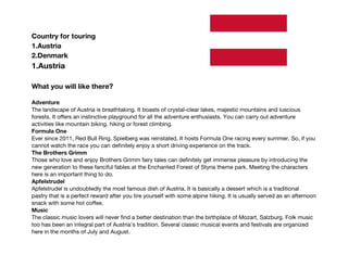 Country for touring
1.Austria
2.Denmark
1.Austria
What you will like there?
Adventure
The landscape of Austria is breathtaking. It boasts of crystal-clear lakes, majestic mountains and luscious
forests. It offers an instinctive playground for all the adventure enthusiasts. You can carry out adventure
activities like mountain biking, hiking or forest climbing.
Formula One
Ever since 2011, Red Bull Ring, Spielberg was reinstated. It hosts Formula One racing every summer. So, if you
cannot watch the race you can definitely enjoy a short driving experience on the track.
The Brothers Grimm
Those who love and enjoy Brothers Grimm fairy tales can definitely get immense pleasure by introducing the
new generation to these fanciful fables at the Enchanted Forest of Styria theme park. Meeting the characters
here is an important thing to do.
Apfelstrudel
Apfelstrudel is undoubtedly the most famous dish of Austria. It is basically a dessert which is a traditional
pastry that is a perfect reward after you tire yourself with some alpine hiking. It is usually served as an afternoon
snack with some hot coffee.
Music
The classic music lovers will never find a better destination than the birthplace of Mozart, Salzburg. Folk music
too has been an integral part of Austria’s tradition. Several classic musical events and festivals are organized
here in the months of July and August.
 