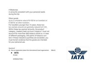 • Medicines
in amounts consistent with your personal needs
during the trip
Other goods
up to a cumulative value of € 430 for air travellers or
€ 300 for all other travellers.
For travellers younger than 15 years, these two
tax-exempt amounts are generally reduced to € 150.
Within these tax-exempt amounts, the product
category „heated (‚heat-not-burn‘) tobacco“ must not
account for more than 800 tobacco sticks or, in case
of different packaging, 250 grams of tobacco con-
tent. If these indicative quantities are exceeded, you
must furnish evidence that the goods are intended
for your personal use.
Question2
A) . Give an explanation about the international travel organisations (Merit)
● IATA
Answer
INTRODUCTION: -
 