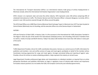 The International Air Transport Association (IATA) is an international industry trade group of airlines headquartered in
Montreal, Canada, where the International Civil Aviation Organization is also headquartered.
IATA's mission is to represent, lead, and serve the airline industry. IATA represents some 230 airlines comprising 93% of
scheduled international air traffic. The Director General and Chief Executive Officer is Giovanni Basignani, Currently, IATA is
present in over 150 countries covered through 101 offices around the globe.
The IATA Head Offices are at 800 Place Victoria (Montreal Stock Exchange Tower) in Montreal since 1977 has been located at
Central Station (Montreal) since its founding, and the executive offices are at the Geneva Airport in Switzerland.
HISTORY: -
IATA was formed on 19 April 1945, in Havana, Cuba. It is the successor to the International Air Traffic Association, founded in
The Hague in 1919, the year of the world's first international scheduled services. At its founding, IATA had 57 members from
31 nations, mostly in Europe and North America. Today it has about 230 members from more than 140 nations in every part
of the world.
MISSION :
Traffic Department Provides a forum for traffic coordination discussions. Services as a central source of traffic information for
publishers and members. Lists and verifies services of cargo and travel agents worldwide on behalf of the member airlines
Coordinates training programmes for cargo and travel agents. Arranges centralised billing and reporting of agents' sales.
Provides a forum for airlines to resolve scheduling problems. Helps represent the industry on airmail issues.
Legal Department Provides professional legal advise and interpretations to individual members as required from an airline
perspective Distributes and publishes information on legal or regulatory issues of industry-wide interest and importance
Formulates industry positions vis-à-vis bodies like ICAO, the European Community and individual governments.
 