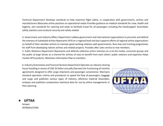 Technical Department Develops standards to help maximise flight safety, in cooperation with governments, airlines and
manufacturers Advocates airline positions on operational needs-Provides guidance on medical standards for crew, health and
hygiene, sets standards for catering and seeks to facilitate travel for all passengers including the handicapped. Assimilates
safety statistics and conducts security and safety related
4. Government and Industry Affairs Department Lobbies government and international organisations to promote and defend
the interests of scheduled airlines Represents IATA on a regional level and also supports efforts of regional airline organisations
on behalf of their member airlines to maintain good working relations with governments. Runs low cost training programmes
for staff from developing nations airlines and related projects. Provides after sales service to new members.
5. Public Relations Department Represents and defends collective airline interests vis-a-vis the media, consumer groups and
the public at large Serves as a channel for airlines of sizes to benefit from each others' public relations and expertise Helps
market IATA products. Maintains information flow to members.
6. Industry Automotive and Financial Services Department Operates an industry clearing
house handling in excess of USD 25 billion annually Oversees the functioning of interline
agreements designed to offer cargo shipments and passenger convenience. Maintains
standard operation criteria and procedures to speed the flow of passengers, baggage
and cargo and publishes various types of Industry reference material Assembles,
analyses and publishes comparative statistical data for use by airline managements in
their planning.
● UFTAA
Answer
INTRODUCTION:
 