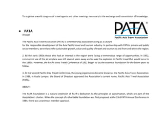 To organise a world congress of travel agents and other meetings necessary to the exchange and transmission of knowledge.
● PATA
Answer
The Pacific Asia Travel Association (PATA) is a membership association acting as a catalyst
for the responsible development of the Asia Pacific travel and tourism industry. In partnership with PATA's private and public
sector members, we enhance the sustainable growth, value and quality of travel and tourism to and from and within the region.
2. By the early 1950s those who had an interest in the region were facing a tremendous range of opportunities. In 1952,
commercial use of the jet airplane was still several years away and so was the explosion in Pacific travel that would occur in
the 1960s. However, the Pacific Area Travel Conference of 1952 began to lay the essential foundation for the boom years to
follow.
3. At the Second Pacific Area Travel Conference, the young organisation became known as the Pacific Area Travel Association.
In 1986, in Kuala Lumpur, the Board of Directors approved the Association's current name, Pacific Asia Travel Association
(PATA).
ABOUT:
The PATA Foundation is a natural extension of PATA's dedication to the principles of conservation, which are part of the
Association's charter. When the concept of a charitable foundation was first proposed at the 33rd PATA Annual Conference in
1984, there was unanimous member approval.
 