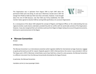 This Organization was in operation from August 1945 to April 1947 when the
permanent ICAO came into being. Its seat was in Montreal, Canada and in 1947 the
change from PICAO to ICAO was little more than a formality. However, it also brought
about the end of ICAN because, now that ICAO was firmly established, the ICAN
member States agreed to dissolve ICAN by naming ICAO specifically as its successor Organization.
As a consequence of the above ICAO adopted the concept of Regions and Regional Offices on the understanding that any
regional activities could only be undertaken provided they did not conflict with the world wide activities of the Organization.
However, it was also recognised that such activities could vary from Region to Region taking into account the general economic,
technical or social environment of the Region
● Warsaw Convention
Answer
INTRODUCTION:
The Warsaw Convention is an international convention which regulates liability for international carriage of persons, luggage
or goods performed by aircraft for reward. Originally signed in 1929 in Warsaw (hence the name), it was amended in 1955 at
The Haque and in 1975 in Montreal, United States courts have held that, at least for some purposes, the Warsaw Convention
is a different instrument from the Warsaw ConventionAs Amended by the Hague Protocol.
In particular, the Warsaw Convention
mandates carriers to issue passenger tickets
 