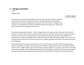 ● Chicago Convention
Answer
INTRODUCTION: -
The Convention on International Civil Aviation, also known as the Chicago Convention, established
the International Civil Aviation Organization (ICAO), a specialized agency of the United Nations
charged with coordinating and regulating international air travel. The Convention establishes rules
of airspace, aircraft registration and safety, and details the rights of the signatories in relation to air
travel. The Convention also exempts air fuels from tax.
The document was signed on December 7, 1944 in Chicago, Illinois, by 52 signatory states. It received the requisite 26th
ratification on March 5, 1947 and went into effect on April 4, 1947, the same date that ICAO came into being. In October of
the same year, ICAO became a specialised agency of the United Nations Economic and Social Council (ECOSOC). The
Convention has since been revised eight times (in 1959, 1963, 1969, 1975, 1980, 1997, 2000 and 2006). Links to all versions
of the document can be found in the external links section. The original signed document resides in the National Archives of
the United States.
Connects passengers from Europe and Asia to other countries in the Americas via US ports. Unlike the Kangaroo Route,
however, these flights are not direct. For argument's sake, AA 168 from Tokyo-Narita to JFK ends in JFK. However, AA 290
from JFK to EZE is a different flight number. The point being, on Kangaroo flights one can catch, say, BA 167 from SYD to BKK
to LHR on the same flight number. British Airways commonly tickets passengers from America to Asia via London, Iceland air
sells tickets between Europe and North America via Iceland, Finnair sells tickets from North America to Asia via Helsinki.
 
