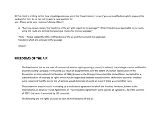 B) The client is probing to find how knowledgeable you are in the Travel Industry, to see if you are qualified enough to prepare this
package for him. So he has put forward a new question for
you . Please write your response/s below. (Merit)
● “Can you please explain ‘the freedoms of the air’ with regard to my package?” Which freedoms are applicable to my route,
using the route and airlines that you have chosen for my tour package?
*Note – Please explain the different freedoms of the air and then present the applicable
freedoms which are achieved in the package
Answer-
FREEDOMS OF THE AIR
The freedoms of the air are a set of commercial aviation rights granting a country's airline(s) the privilege to enter and land in
another country's airspace. Formulated as a result of disagreements over the extent of aviation liberalisation in the
Convention on International Civil Aviation of 1944, (known as the Chicago Convention) the United States had called for a
standardised set of separate air rights which may be negotiated between states but most of the other countries involved
were concerned that the size of the US airlines would dominate all world air travel if there were not strict rules.
The convention was successful in drawing up a multilateral agreement in which the first two freedoms, known as the
International Air Services Transit Agreement, or “TwoFreedoms Agreement" were open to all signatories. As of the summer
of 2007, the treaty is accepted by 129 countries.
The following are the rights attached to each of the freedoms off the air.
 