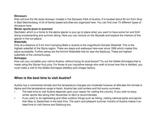 Dinosaurs
Kids will love the life sized dinosaur models in the Styrassic Park of Austria. It is located about 65 km from Graz
in Bad Gleichenberg. A lot of family based activities are organized here. You can find over 75 different types of
dinosaurs here.
Winter sports (even in summer)
Dachstein which is a home to the alpine glacier is your go to place when you want to have some fun and thrill
doing snowboarding and summer skiing. Here you can venture on the Skywalk and explore the interiors of the
glacier in the ice palace.
Waterfalls
Only at a distance of 5 km from Camping Bella in Austria is the magnificent Günster Waterfall. This is the
highest waterfall of the Styria region. There are steps and walkways here ever since 1906 which makes this
place accessible. Further astray are the Krimml Waterfalls that lie near the Salzburg. These are highest
waterfalls of the central Europe.
Schnapps
How can you complete your visit to Austria, without trying its local booze? Try out the Gölles Schnapps that is
made using the Styrian fruit juice. For those of you inquisitive beings who wish to know how this is distilled, you
must make a visit to the Gölles Schnapps distillery and vinegar factory.
When is the best time to visit Austria?
Austria has a continental climate and the temperature changes are moderate however at altitudes the climate is
Alpine and the temperature range is harsh. Austria has cold winters and hot sunny summers.
• The best time to visit Austria depends upon your reason for visiting the country. If you wish to enjoy
winter sports like skiing then November to April is recommended.
• If you want to do sightseeing and other outdoor things such as hiking, visiting national parks and sports
then May to September is the best time. The warm and pleasant summer months of Austria makes it an
ideal time to visit Vienna and Salzburg too.
 