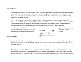 FIRST FREEDOM:
The first freedom is the right to fly over a foreign country without landing. It is also known as the technical freedom .It grants
the privilege to fly over the territory of a treaty country without landing. Member states of the International Air Services
Transit Agreement grant this freedom (as well as the second freedom) to other member states, subject to the transiting
aircraft using designated air routes.
As of the summer of 2007, 129 countries were parties to this treaty .Including such large ones as the United States of
America, India, and Australia. However, Brazil, Russia, Indonesia, and China never joined, and Canada left the treaty in 1988.
These large and strategically located non-IASTA-member states prefer to maintain tighter control over foreign airlines'
overflight of their airspace, and negotiate transit agreements with other countries on a case-by-case basis.
Since the end of the Cold War, first freedom rights are almost completely
universal, although most countries require prior notification before an
overflight, and charge substantial fees for the privilege.
SECOND FREEDOM:
The second freedom allows technical stops without the enplaning or
deplaning of passengers or cargo. It is the right to stop in one country solely for refuelling or other maintenance on the way
to another country.
The most famous example of the second freedom is Shannon Airport. Which was used as a stopping point for most North
Atlantic flights until the 1960s ,Anchorage was similarly used for flights between Western Europe and East Asia, bypassing
Soviet airspace, until the 1980s, Anchorage is still used by some mainland Chinese and Taiwanese airlines for flights to the US
 