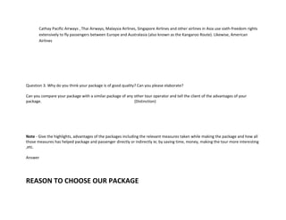 Cathay Pacific Airways , Thai Airways, Malaysia Airlines, Singapore Airlines and other airlines in Asia use sixth-freedom rights
extensively to fly passengers between Europe and Australasia (also known as the Kangaroo Route). Likewise, American
Airlines
Question 3. Why do you think your package is of good quality? Can you please elaborate?
Can you compare your package with a similar package of any other tour operator and tell the client of the advantages of your
package. (Distinction)
Note - Give the highlights, advantages of the packages including the relevant measures taken while making the package and how all
those measures has helped package and passenger directly or indirectly ie; by saving time, money, making the tour more interesting
,etc.
Answer
REASON TO CHOOSE OUR PACKAGE
 