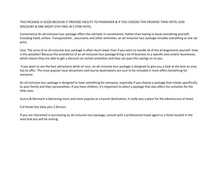 THIS PACKAGE IS GOOD BECAUSE IT PROVIDE FACILITY TO PASSENGER & IF YOU CHOOSE THIS PACKAGE THEN HOTEL GIVE
DISCOUNT & ONE NIGHT STAY FREE IN 5 STAR HOTEL
Convenience An all-inclusive tour package offers the ultimate in convenience. Rather than having to book everything yourself,
including hotel, airfare. Transportation , excursions and other amenities, an all-inclusive tour package includes everything at one set
price.
Cost. The price of an all-inclusive tour package is often much lower than if you were to handle all of the arrangements yourself. How
is this possible? Because the provider(s) of an all-inclusive tour package bring a lot of business to a specific area and/or businesses,
which means they are able to get a discount on certain amenities and they can pass this savings on to you.
If you want to see the best attractions while on tour, an all-inclusive tour package is designed to give you a look at the best an area
has to offer. The most popular local attractions and tourist destinations are sure to be included in most offers Something for
everyone.
An all-inclusive tour package is designed to have something for everyone, especially if you choose a package that relates specifically
to your family and their personalities. If you have children, it's important to select a package that also offers fun activities for the
little ones.
Austria & Denmark is becoming more and more popular as a tourist destination, it really was a place for the adventurous at heart.
Full break-fast daily plus 3 dinners.
If you are interested in purchasing an all-inclusive tour package, consult with a professional travel agent or a hotel located in the
area that you will be visiting.
 
