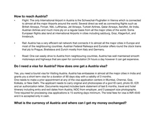 How to reach Austria?
• Flight: The only International Airport in Austria is the Schwechat-Flughafen in Vienna which is connected
to almost all the major Airports around the world. Several direct as well as connecting flights such as
British Airways, Finnair, Niki, Lufthansa, Jet Airways, Turkish Airlines, Qatar Airways, Aeroflot, Air India,
Austrian Airlines and much more ply on a regular basis from all the major cities of the world. Some
European flights also land at international Airports in cities including salzburg, Graz, Klagenfurt, and
Innsbruck.
• Rail: Austria has a very efficient rail network that connects it to almost all the major cities in Europe and
most of the neighbouring countries. Austrian Federal Railways and Eurostar offers round the clock trains
that ply to Prague, Bratislava and Zurich mostly from Italy and Germany.
• Road: One can easily drive to Austria from neighbouring countries. Austria has well maintained smooth
motorways and highways that are open for commutation 24 hours a day however it can get expensive.
Do I need a visa for Austria? How does one get a Austria visa?
Yes, you need a tourist visa for Visiting Austria. Austria has embassies in almost all the major cities in India and
grants you a short term visa for a duration of 90 days stay with a validity of 3 months.
One needs to make a prior appointment at any of the visa application centers in Mumbai, Chennai, Goa,
Kolkata, or New Delhi. The applicant needs to carry original and photocopies of a govt ID card, photo ID, ICR
and an authorization letter. Documents required includes bank statement of last 6 months, travel and hotel
itinerary including entry and exit dates from Austria, NOC from employer, and 3 passport size photographs.
Time required for processing visa applications is 15 working days minimum. The total fees for visa is INR 4540
and it is accepted only in cash.
What is the currency of Austria and where can I get my money exchanged?
 