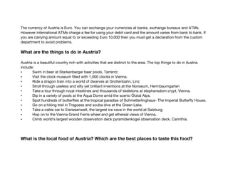 The currency of Austria is Euro. You can exchange your currencies at banks, exchange bureaus and ATMs.
However international ATMs charge a fee for using your debit card and the amount varies from bank to bank. If
you are carrying amount equal to or exceeding Euro 10,000 then you must get a declaration from the custom
department to avoid problems.
What are the things to do in Austria?
Austria is a beautiful country rich with activities that are distinct to the area. The top things to do in Austria
include:
• Swim in beer at Starkenberger beer pools, Tarrentz
• Visit the clock museum filled with 1,000 clocks in Vienna.
• Ride a dragon train into a world of dwarves at Grottenbahn, Linz
• Stroll through useless and silly yet brilliant inventions at the Nonseum, Herrnbaumgarten
• Take a tour through royal intestines and thousands of skeletons at stephansdom crypt, Vienna.
• Dip in a variety of pools at the Aqua Dome amid the scenic Ötztal Alps.
• Spot hundreds of butterflies at the tropical paradise of Schmetterlinghaus- The Imperial Butterfly House.
• Go on a hiking trail in Tragoess and scuba dive at the Green Lake.
• Take a cable car to Eisriesenwelt, the largest ice cave in the world at Salzburg.
• Hop on to the Vienna Grand Ferris wheel and get ethereal views of Vienna.
• Climb world’s largest wooden observation deck pyramidenkogel observation deck, Carinthia.
What is the local food of Austria? Which are the best places to taste this food?
 