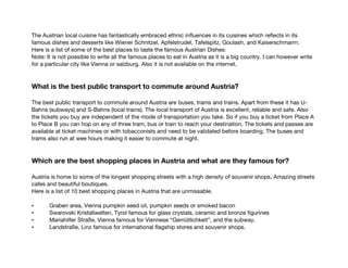 The Austrian local cuisine has fantastically embraced ethnic influences in its cuisines which reflects in its
famous dishes and desserts like Wiener Schnitzel, Apfelstrudel, Tafelspitz, Goulash, and Kaiserschmarrn.
Here is a list of some of the best places to taste the famous Austrian Dishes:
Note: It is not possible to write all the famous places to eat in Austria as it is a big country. I can however write
for a particular city like Vienna or salzburg. Also it is not available on the internet.
What is the best public transport to commute around Austria?
The best public transport to commute around Austria are buses, trams and trains. Apart from these it has U-
Bahns (subways) and S-Bahns (local trains). The local transport of Austria is excellent, reliable and safe. Also
the tickets you buy are independent of the mode of transportation you take. So if you buy a ticket from Place A
to Place B you can hop on any of three tram, bus or train to reach your destination. The tickets and passes are
available at ticket machines or with tobacconists and need to be validated before boarding. The buses and
trams also run at wee hours making it easier to commute at night.
Which are the best shopping places in Austria and what are they famous for?
Austria is home to some of the longest shopping streets with a high density of souvenir shops, Amazing streets
cafes and beautiful boutiques.
Here is a list of 10 best shopping places in Austria that are unmissable.
• Graben area, Vienna pumpkin seed oil, pumpkin seeds or smoked bacon
• Swarovski Kristallwelten, Tyrol famous for glass crystals, ceramic and bronze figurines
• Mariahilfer Straße, Vienna famous for Viennese “Gemütlichkeit”, and the subway.
• Landstraße, Linz famous for international flagship stores and souvenir shops.
 