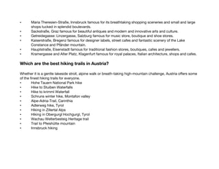 • Maria Theresien-Straße, Innsbruck famous for its breathtaking shopping sceneries and small and large
shops tucked in splendid boulevards.
• Sackstraße, Graz famous for beautiful antiques and modern and innovative arts and culture.
• Getreidegasse: Linzergasse, Salzburg famous for music store, boutique and shoe stores.
• Kaiserstraße, Bregenz famous for designer labels, street cafes and fantastic scenery of the Lake
Constance and Pfänder mountain.
• Hauptstraße, Eisenstadt famous for traditional fashion stores, boutiques, cafes and jewellers.
• Kramergasse and Alter Platz, Klagenfurt famous for royal palaces, Italian architecture, shops and cafes.
Which are the best hiking trails in Austria?
Whether it is a gentle lakeside stroll, alpine walk or breath-taking high-mountain challenge, Austria offers some
of the finest hiking trails for everyone.
• Hohe Tauern National Park hike
• Hike to Stuiben Waterfalls
• Hike to krimml Waterfall
• Schruns winter hike, Montafon valley
• Alpe-Adria-Trail, Carinthia
• Adlerweg hike, Tyrol
• Hiking in Zillertal Alps
• Hiking in Obergurgl Hochgurgl, Tyrol
• Wachau Welterbesteig Heritage trail
• Trail to Pfeishütte mountain
• Innsbruck hiking
 