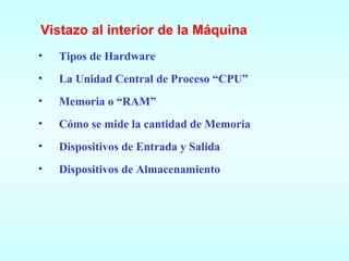 Vistazo al interior de la Máquina Tipos de Hardware La Unidad Central de Proceso “CPU” Memoria o “RAM” Cómo se mide la cantidad de Memoria Dispositivos de Entrada y Salida Dispositivos de Almacenamiento 