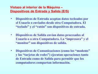 Dispositivos de Entrada aceptan datos tecleados por el Usuario o enviados desde otra Computadora. El “teclado” y el “ratón” son dispositivos de entrada. Dispositivos de Salida envían datos procesados al Usuario o a otra Computadora. La “impresora” y el “monitor” son dispositivos de salida. Dispositivos de Comunicaciones (como los “modems” y las “tarjetas de redes”) ejecutan operaciones tanto de Entrada como de Salida para permitir que los computadores compartan información. Vistazo al interior de la Máquina – Dispositivos de Entrada y Salida (E/S) 