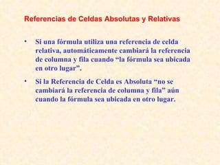 Si una fórmula utiliza una referencia de celda relativa, automáticamente cambiará la referencia de columna y fila cuando “la fórmula sea ubicada en otro lugar”. Si la Referencia de Celda es Absoluta “no se cambiará la referencia de columna y fila” aún cuando la fórmula sea ubicada en otro lugar. Referencias de Celdas Absolutas y Relativas 