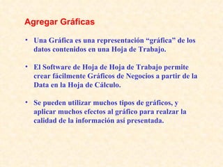Una Gráfica es una representación “gráfica” de los datos contenidos en una Hoja de Trabajo. El Software de Hoja de Hoja de Trabajo permite crear fácilmente Gráficos de Negocios a partir de la Data en la Hoja de Cálculo. Se pueden utilizar muchos tipos de gráficos, y aplicar muchos efectos al gráfico para realzar la calidad de la información así presentada. Agregar Gráficas   