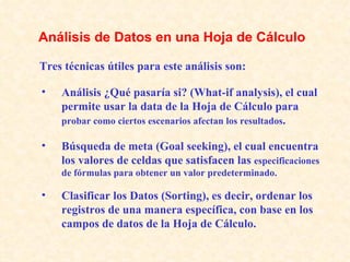 Análisis ¿Qué pasaría si? (What-if analysis), el cual permite usar la data de la Hoja de Cálculo para  probar como ciertos escenarios afectan los resultados . Búsqueda de meta (Goal seeking), el cual encuentra los valores de celdas que satisfacen las  especificaciones de fórmulas para obtener un valor predeterminado. Clasificar los Datos (Sorting), es decir, ordenar los registros de una manera específica, con base en los campos de datos de la Hoja de Cálculo.   Tres técnicas útiles para este análisis son:   Análisis de Datos en una Hoja de Cálculo   