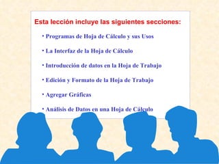 Esta lección incluye las siguientes secciones: Programas de Hoja de Cálculo y sus Usos  La Interfaz de la Hoja de Cálculo  Introducción de datos en la Hoja de Trabajo  Edición y Formato de la Hoja de Trabajo  Agregar Gráficas  Análisis de Datos en una Hoja de Cálculo  