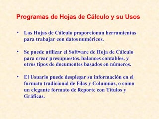 Las Hojas de Cálculo proporcionan herramientas para trabajar con datos numéricos. Se puede utilizar el Software de Hoja de Cálculo para crear presupuestos, balances contables, y otros tipos de documentos basados en números. El Usuario puede desplegar su información en el formato tradicional de Filas y Columnas, o como un elegante formato de Reporte con Títulos y Gráficas.   Programas de Hojas de Cálculo y su Usos 