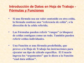 Si una fórmula usa un valor contenido en otra celda, la fórmula contiene una “referencia de celda”, o la dirección de la celda referida. Las Fórmulas pueden referir “rangos” (o bloques) de celdas contiguas como un todo. También pueden referir celdas individuales. Una Función es una fórmula predefinida, que provee a la Hoja de Trabajo las instrucciones para ejecutar un tipo de cálculo específico.  El Usuario ingresa los “argumentos” que le dicen a la Función “cual data utilizar”. Introducción de Datos en Hoja de Trabajo -  Fórmulas y Funciones   