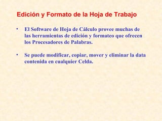 El Software de Hoja de Cálculo provee muchas de las herramientas de edición y formateo que ofrecen los Procesadores de Palabras. Se puede modificar, copiar, mover y eliminar la data contenida en cualquier Celda. Edición y Formato de la Hoja de Trabajo   