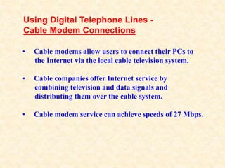 • Cable modems allow users to connect their PCs to
the Internet via the local cable television system.
• Cable companies o...