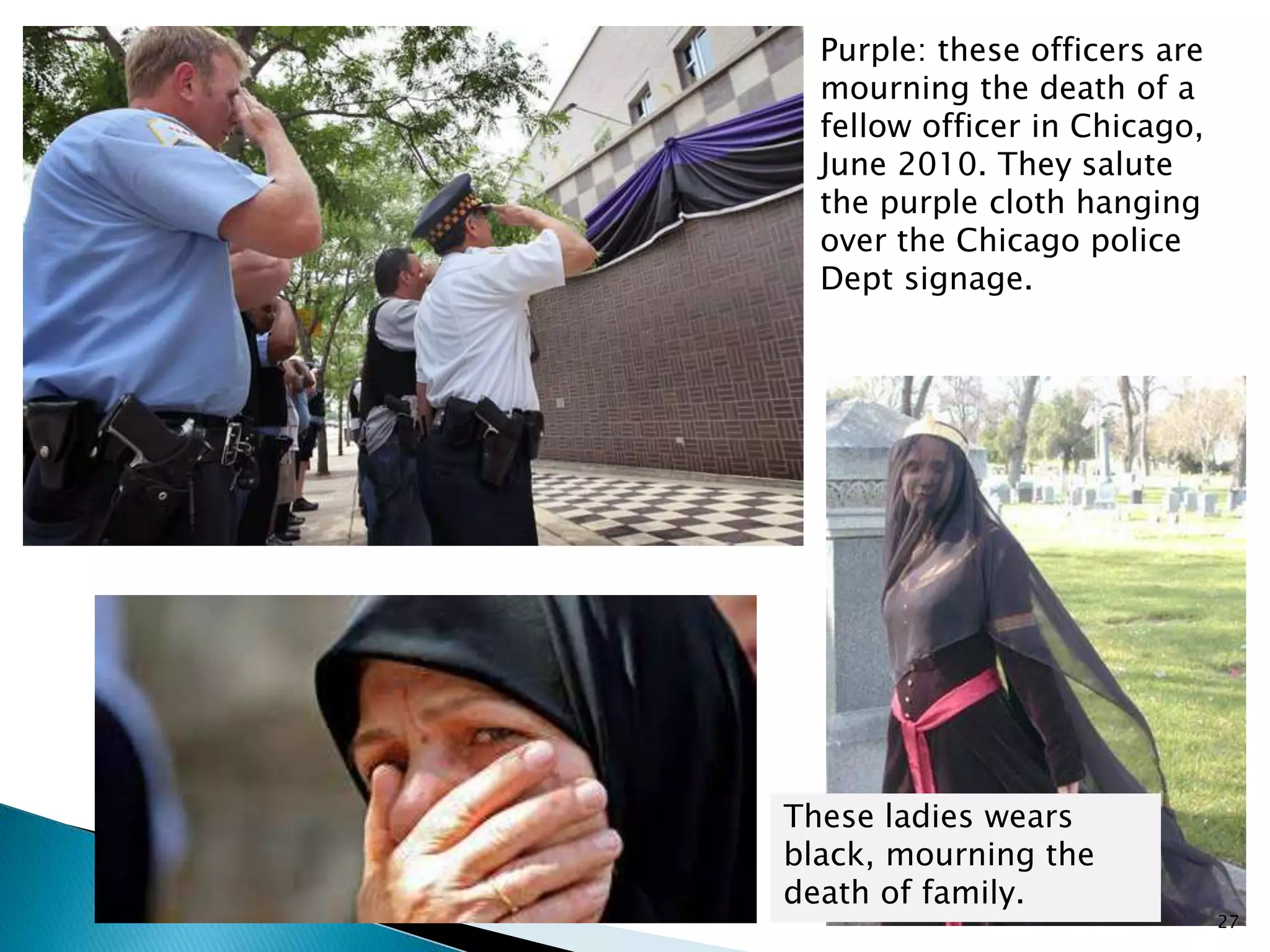 Purple: these officers are
mourning the death of a
fellow officer in Chicago,
June 2010. They salute
the purple cloth hanging
over the Chicago police
Dept signage.
These ladies wears
black, mourning the
death of family.
27
 