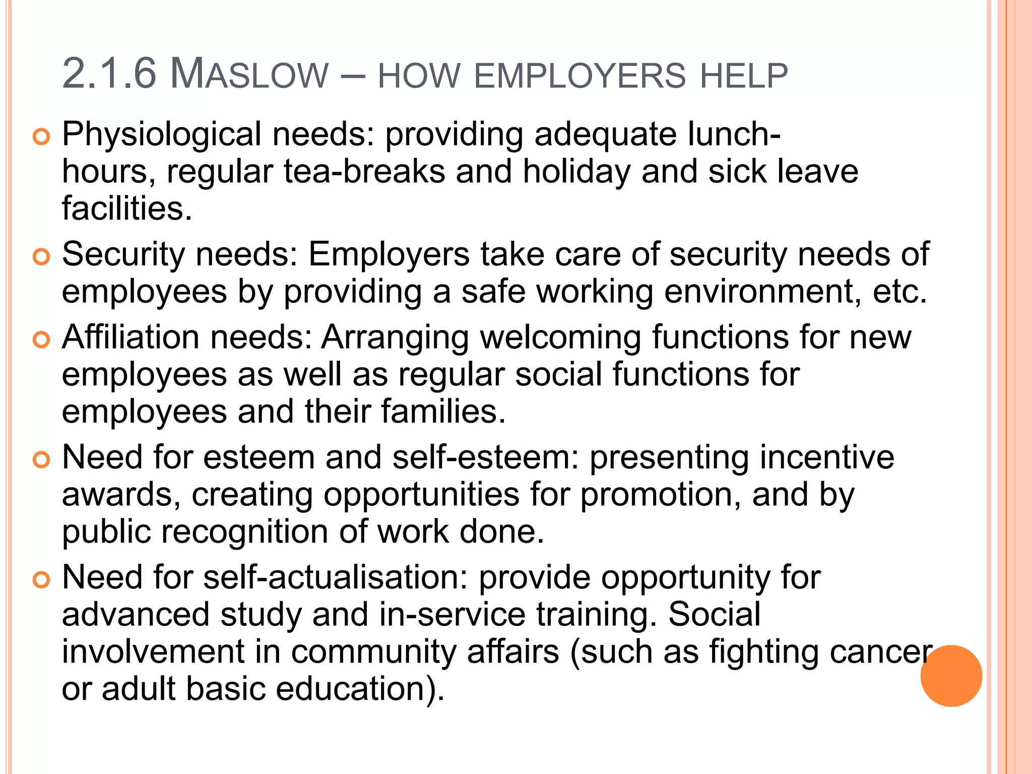 2.1.6 MASLOW – HOW EMPLOYERS HELP
Physiological needs: providing adequate lunchhours, regular tea-breaks and holiday and sick leave
facilities.
 Security needs: Employers take care of security needs of
employees by providing a safe working environment, etc.
 Affiliation needs: Arranging welcoming functions for new
employees as well as regular social functions for
employees and their families.
 Need for esteem and self-esteem: presenting incentive
awards, creating opportunities for promotion, and by
public recognition of work done.
 Need for self-actualisation: provide opportunity for
advanced study and in-service training. Social
involvement in community affairs (such as fighting cancer
or adult basic education).


 