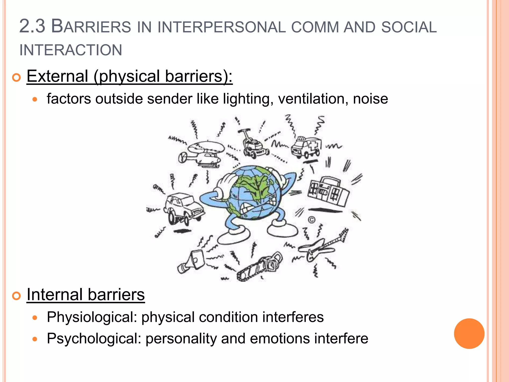 2.3 BARRIERS IN INTERPERSONAL COMM AND SOCIAL
INTERACTION


External (physical barriers):




factors outside sender like lighting, ventilation, noise

Internal barriers
Physiological: physical condition interferes
 Psychological: personality and emotions interfere


 