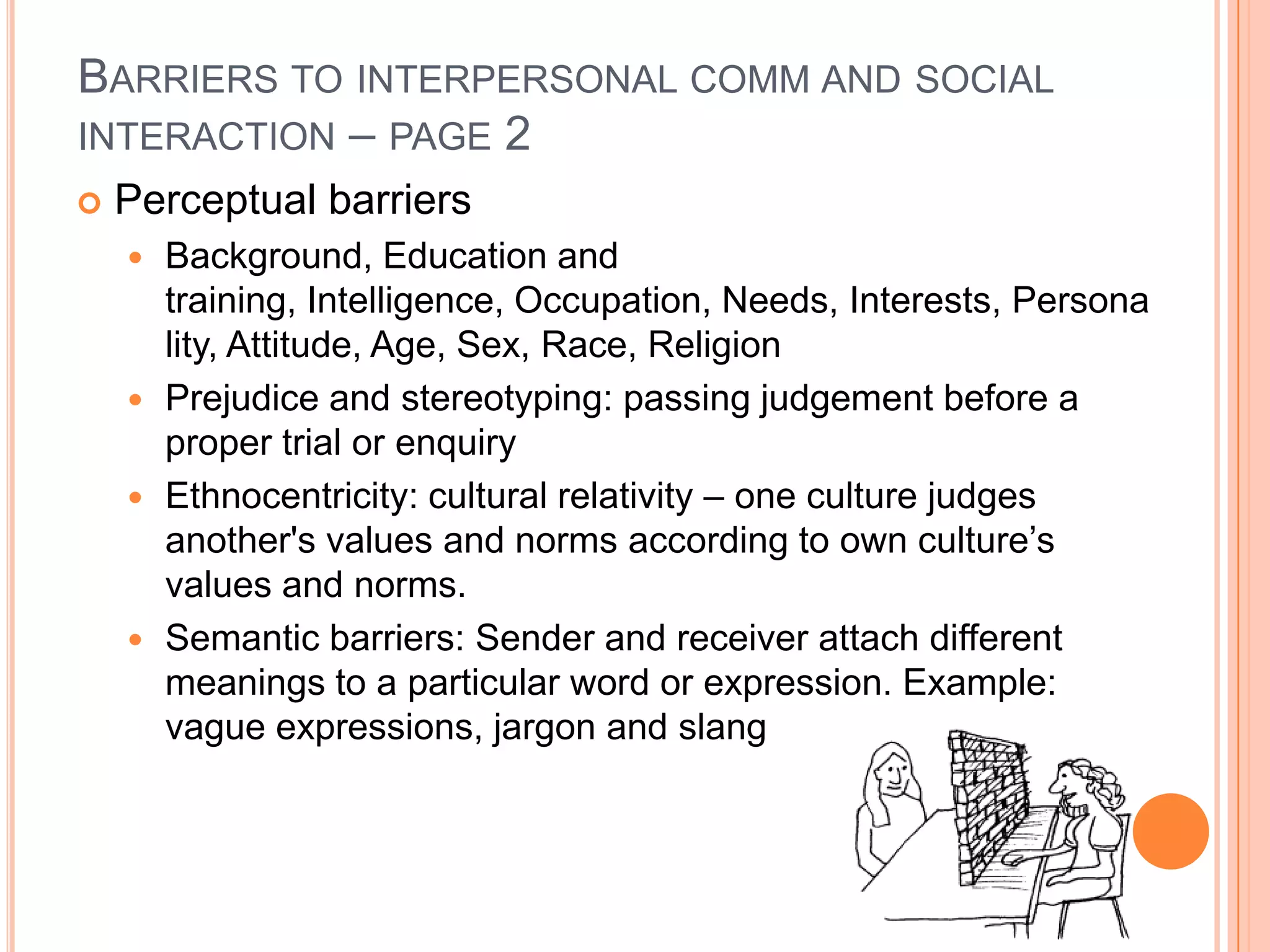 BARRIERS TO INTERPERSONAL COMM AND SOCIAL
INTERACTION – PAGE 2


Perceptual barriers







Background, Education and
training, Intelligence, Occupation, Needs, Interests, Persona
lity, Attitude, Age, Sex, Race, Religion
Prejudice and stereotyping: passing judgement before a
proper trial or enquiry
Ethnocentricity: cultural relativity – one culture judges
another's values and norms according to own culture’s
values and norms.
Semantic barriers: Sender and receiver attach different
meanings to a particular word or expression. Example:
vague expressions, jargon and slang

 