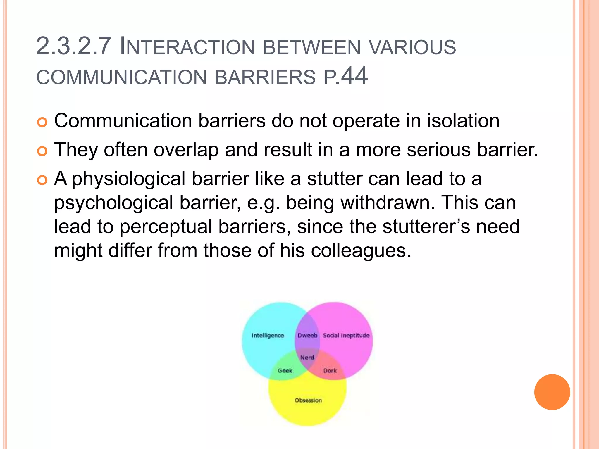 2.3.2.7 INTERACTION BETWEEN VARIOUS
COMMUNICATION BARRIERS P.44
Communication barriers do not operate in isolation
 They often overlap and result in a more serious barrier.
 A physiological barrier like a stutter can lead to a
psychological barrier, e.g. being withdrawn. This can
lead to perceptual barriers, since the stutterer’s need
might differ from those of his colleagues.


 