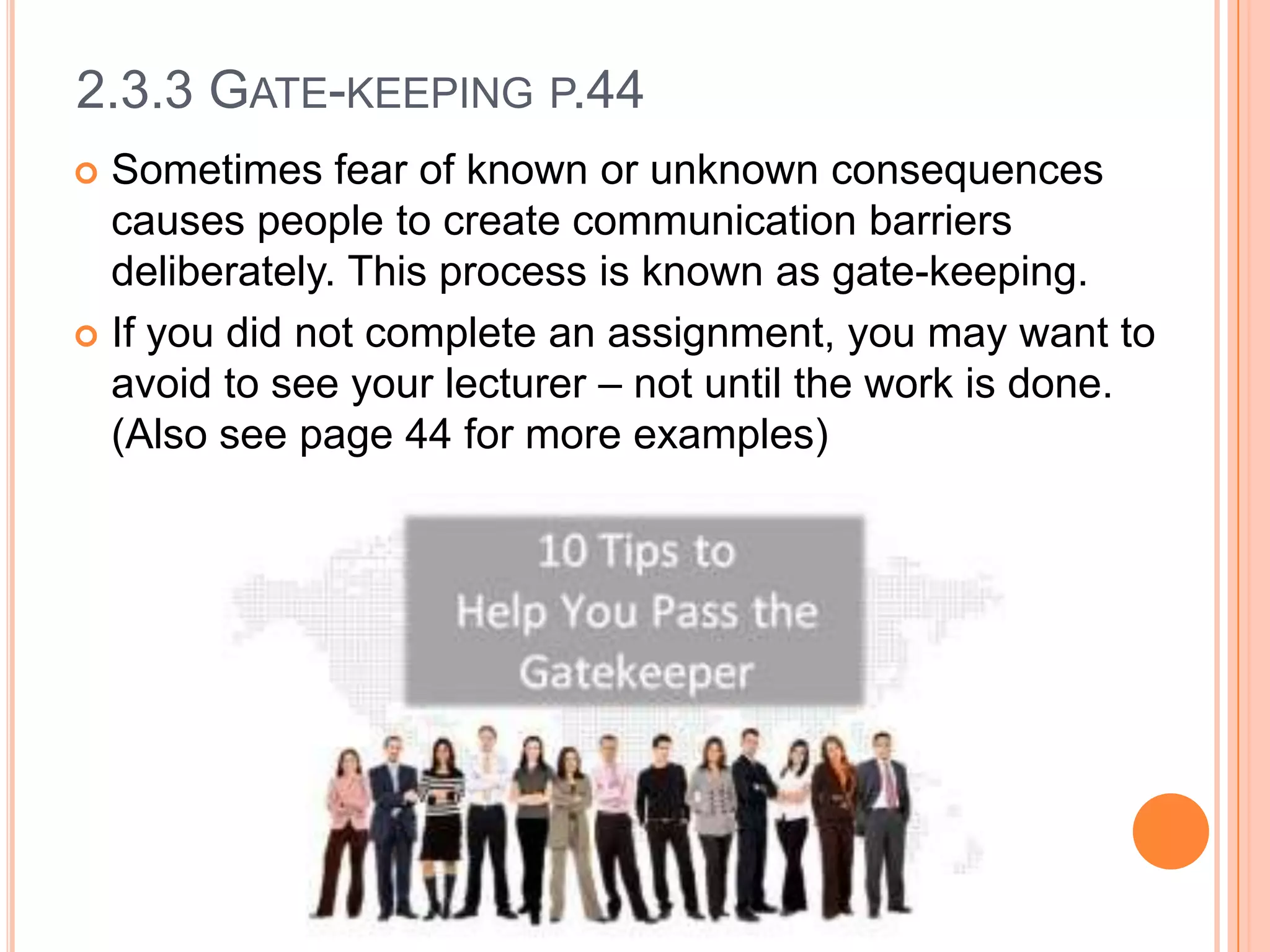 2.3.3 GATE-KEEPING P.44
Sometimes fear of known or unknown consequences
causes people to create communication barriers
deliberately. This process is known as gate-keeping.
 If you did not complete an assignment, you may want to
avoid to see your lecturer – not until the work is done.
(Also see page 44 for more examples)


 