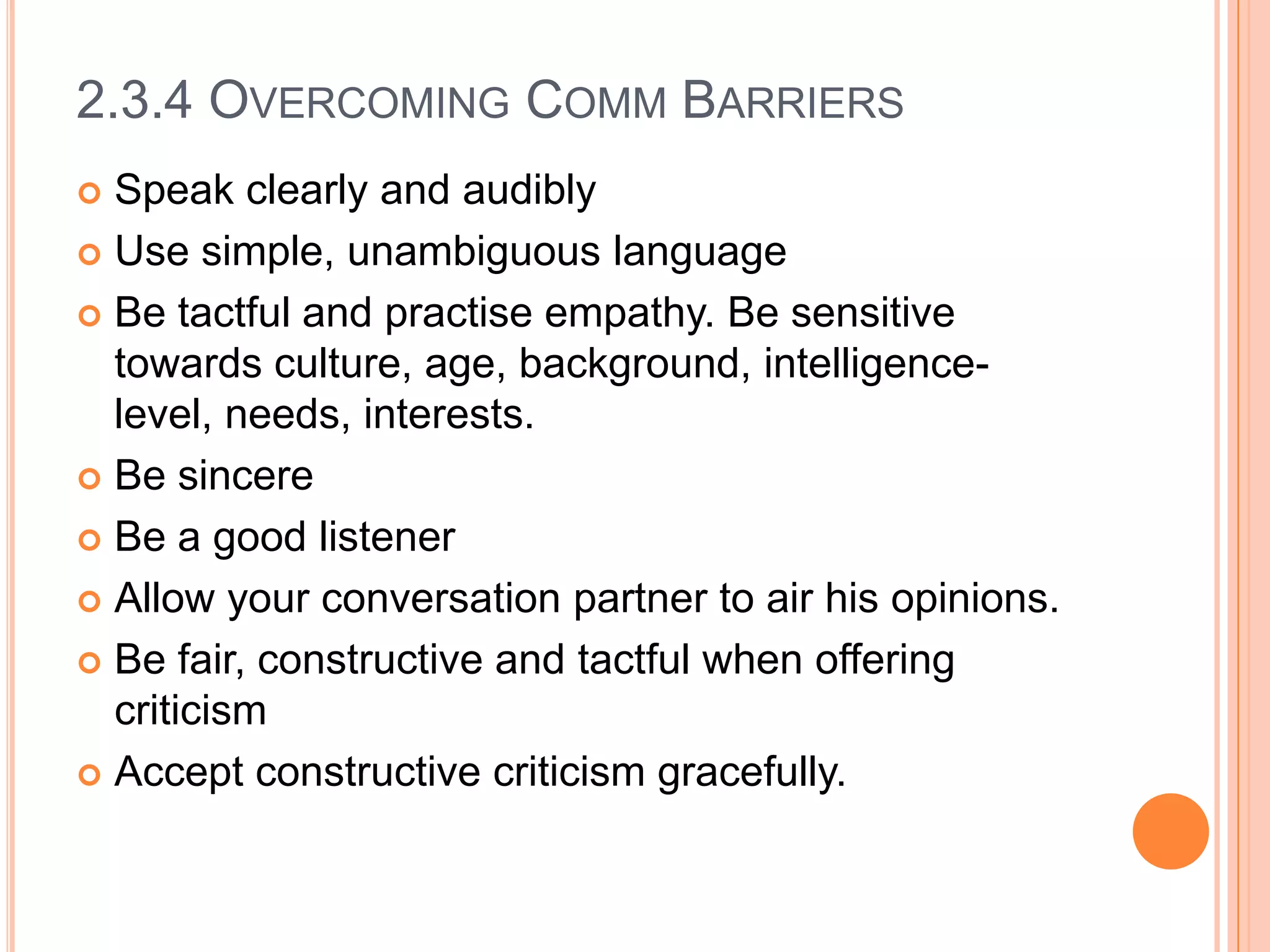 2.3.4 OVERCOMING COMM BARRIERS
Speak clearly and audibly
 Use simple, unambiguous language
 Be tactful and practise empathy. Be sensitive
towards culture, age, background, intelligencelevel, needs, interests.
 Be sincere
 Be a good listener
 Allow your conversation partner to air his opinions.
 Be fair, constructive and tactful when offering
criticism
 Accept constructive criticism gracefully.


 
