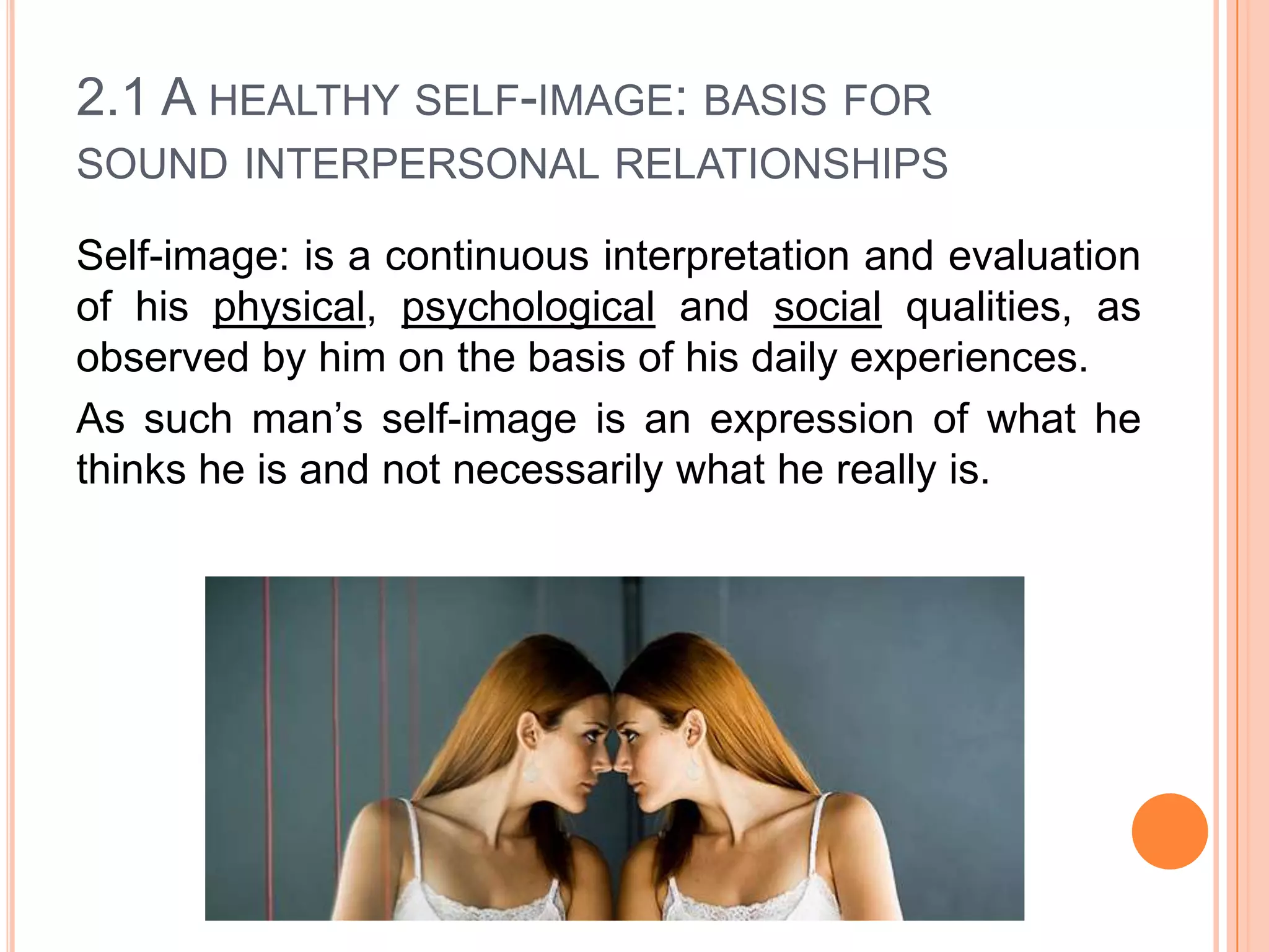 2.1 A HEALTHY SELF-IMAGE: BASIS FOR
SOUND INTERPERSONAL RELATIONSHIPS
Self-image: is a continuous interpretation and evaluation
of his physical, psychological and social qualities, as
observed by him on the basis of his daily experiences.
As such man’s self-image is an expression of what he
thinks he is and not necessarily what he really is.

 