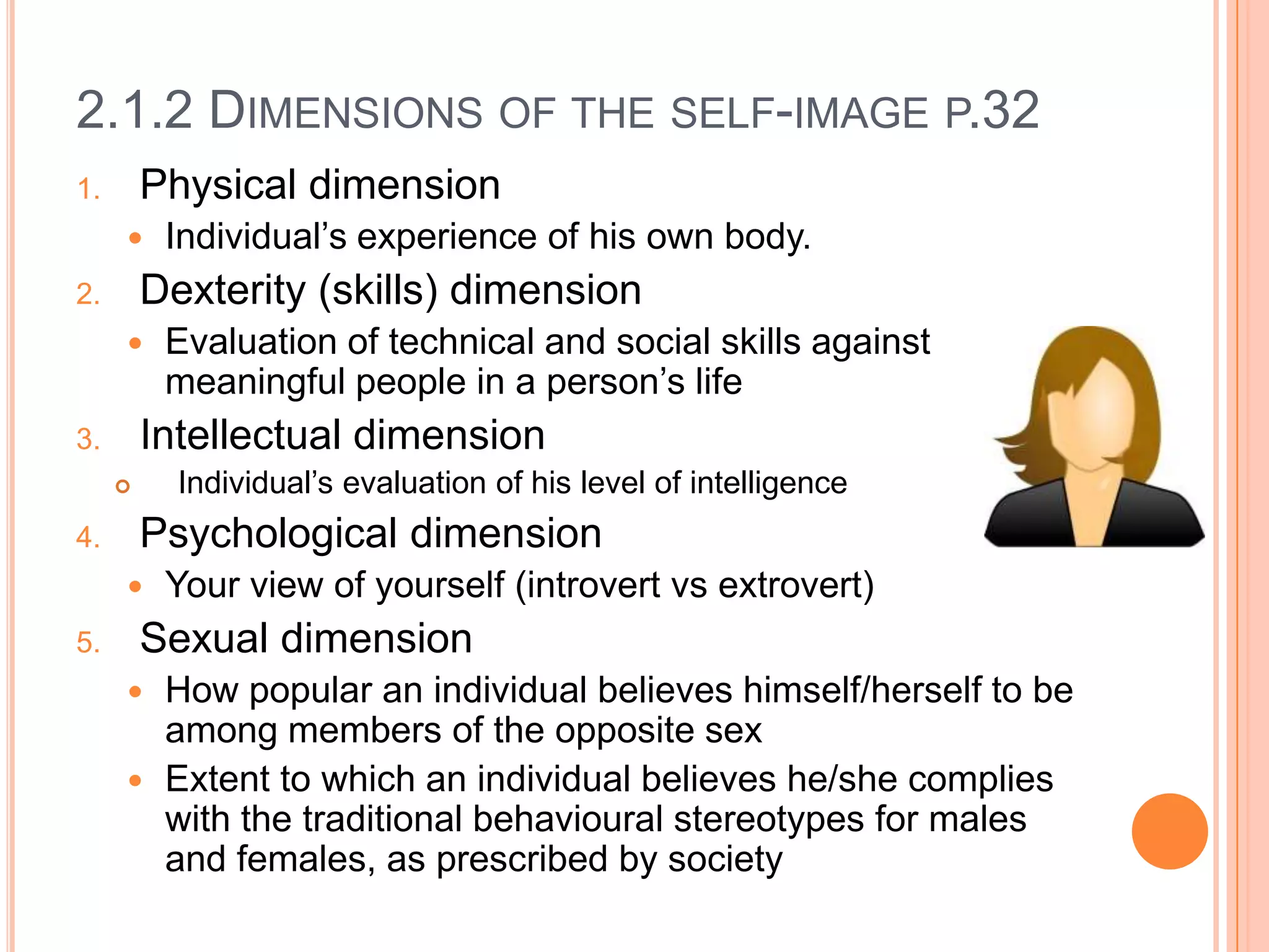 2.1.2 DIMENSIONS OF THE SELF-IMAGE P.32
Physical dimension

1.



Dexterity (skills) dimension

2.



Individual’s evaluation of his level of intelligence



Psychological dimension


5.

Evaluation of technical and social skills against
meaningful people in a person’s life

Intellectual dimension

3.

4.

Individual’s experience of his own body.

Your view of yourself (introvert vs extrovert)

Sexual dimension
How popular an individual believes himself/herself to be
among members of the opposite sex
 Extent to which an individual believes he/she complies
with the traditional behavioural stereotypes for males
and females, as prescribed by society


 