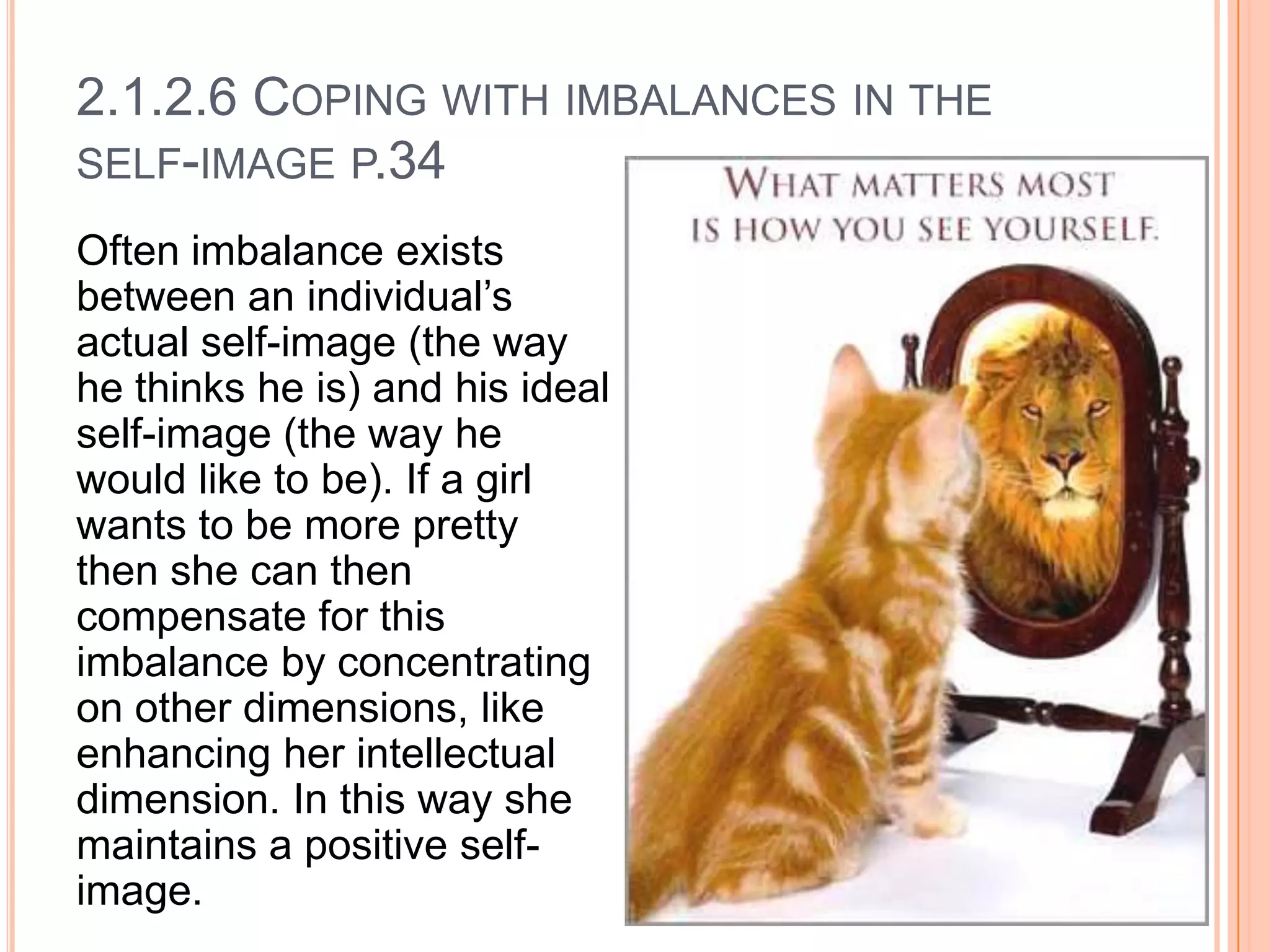 2.1.2.6 COPING WITH IMBALANCES IN THE
SELF-IMAGE P.34
Often imbalance exists
between an individual’s
actual self-image (the way
he thinks he is) and his ideal
self-image (the way he
would like to be). If a girl
wants to be more pretty
then she can then
compensate for this
imbalance by concentrating
on other dimensions, like
enhancing her intellectual
dimension. In this way she
maintains a positive selfimage.

 