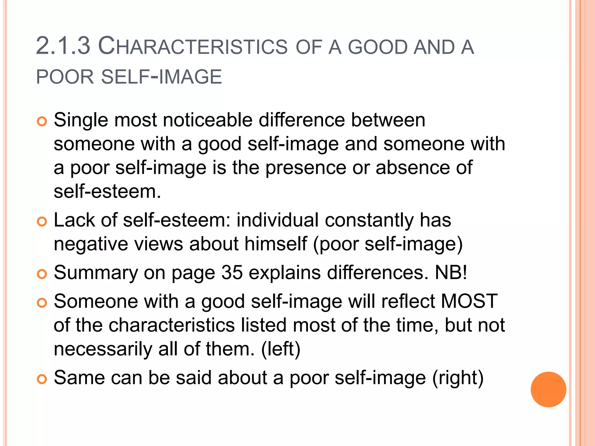 2.1.3 CHARACTERISTICS OF A GOOD AND A
POOR SELF-IMAGE
Single most noticeable difference between
someone with a good self-image and someone with
a poor self-image is the presence or absence of
self-esteem.
 Lack of self-esteem: individual constantly has
negative views about himself (poor self-image)
 Summary on page 35 explains differences. NB!
 Someone with a good self-image will reflect MOST
of the characteristics listed most of the time, but not
necessarily all of them. (left)
 Same can be said about a poor self-image (right)


 
