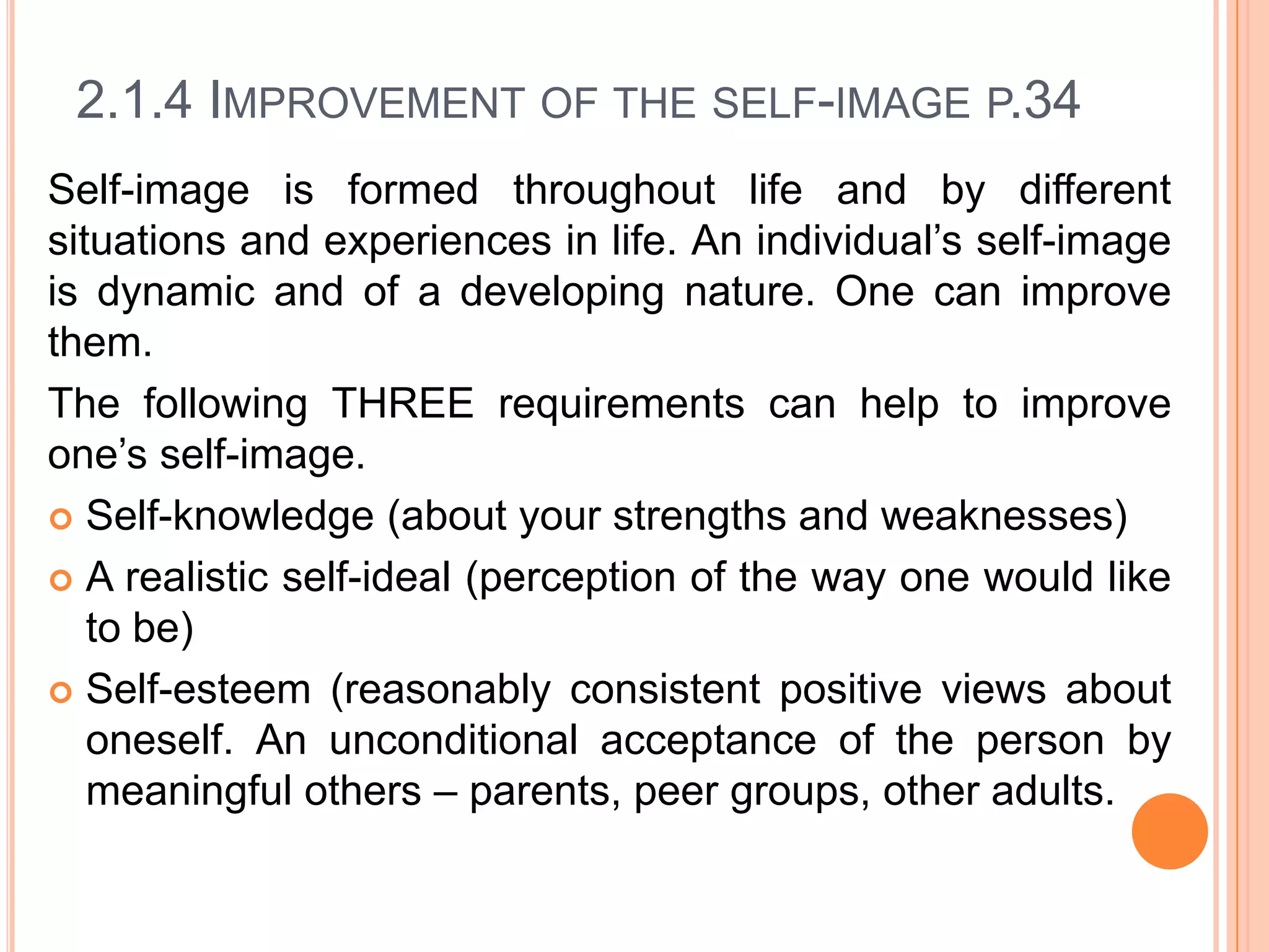 2.1.4 IMPROVEMENT OF THE SELF-IMAGE P.34
Self-image is formed throughout life and by different
situations and experiences in life. An individual’s self-image
is dynamic and of a developing nature. One can improve
them.
The following THREE requirements can help to improve
one’s self-image.
 Self-knowledge (about your strengths and weaknesses)
 A realistic self-ideal (perception of the way one would like
to be)
 Self-esteem (reasonably consistent positive views about
oneself. An unconditional acceptance of the person by
meaningful others – parents, peer groups, other adults.

 