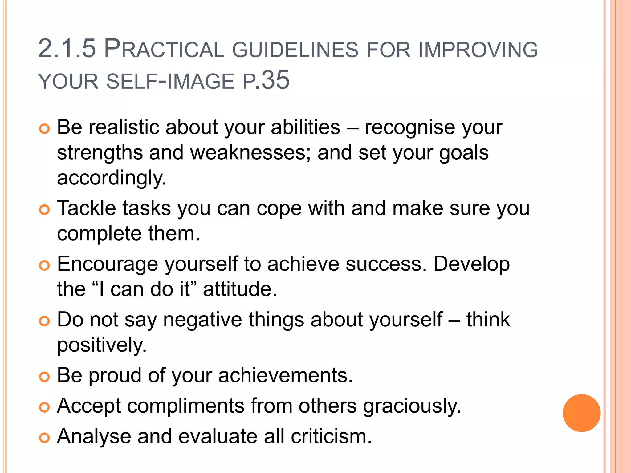 2.1.5 PRACTICAL GUIDELINES FOR IMPROVING
YOUR SELF-IMAGE P.35
Be realistic about your abilities – recognise your
strengths and weaknesses; and set your goals
accordingly.
 Tackle tasks you can cope with and make sure you
complete them.
 Encourage yourself to achieve success. Develop
the “I can do it” attitude.
 Do not say negative things about yourself – think
positively.
 Be proud of your achievements.
 Accept compliments from others graciously.
 Analyse and evaluate all criticism.


 
